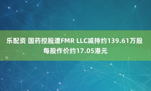 乐配资 国药控股遭FMR LLC减持约139.61万股 每股作价约17.05港元