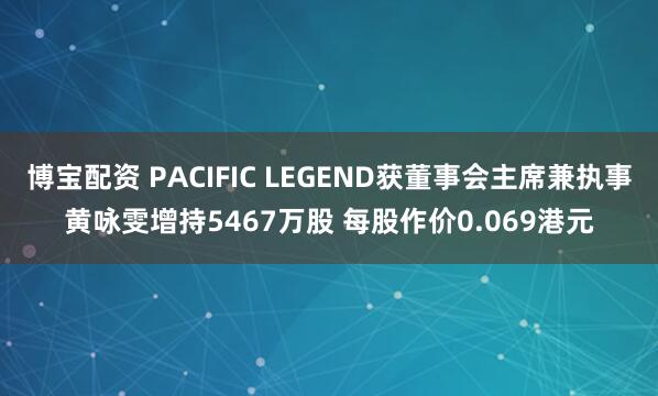 博宝配资 PACIFIC LEGEND获董事会主席兼执事黄咏雯增持5467万股 每股作价0.069港元
